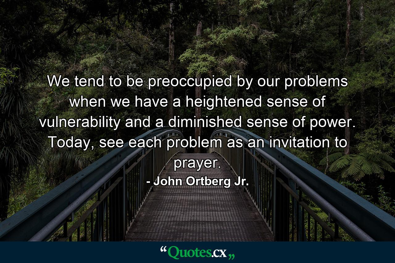 We tend to be preoccupied by our problems when we have a heightened sense of vulnerability and a diminished sense of power. Today, see each problem as an invitation to prayer. - Quote by John Ortberg Jr.