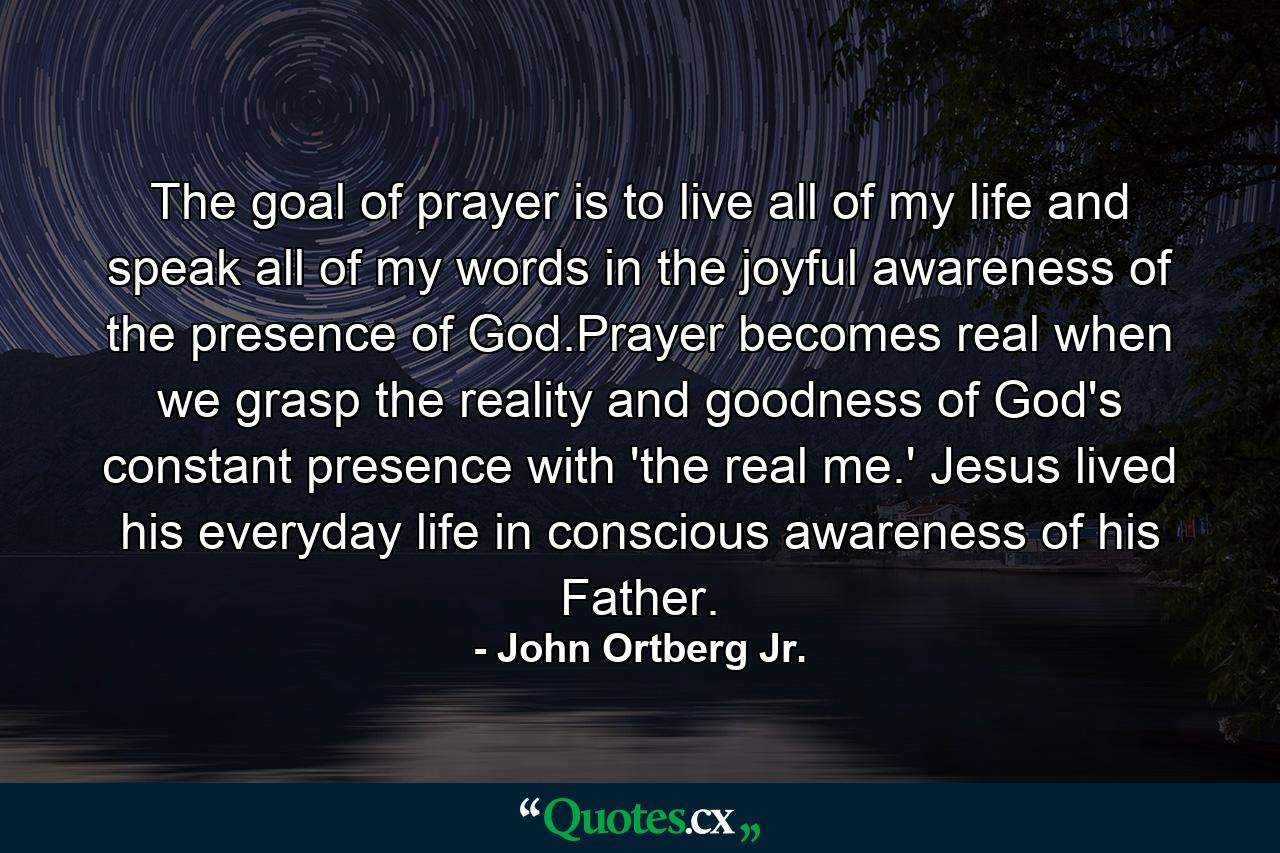 The goal of prayer is to live all of my life and speak all of my words in the joyful awareness of the presence of God.Prayer becomes real when we grasp the reality and goodness of God's constant presence with 'the real me.' Jesus lived his everyday life in conscious awareness of his Father. - Quote by John Ortberg Jr.