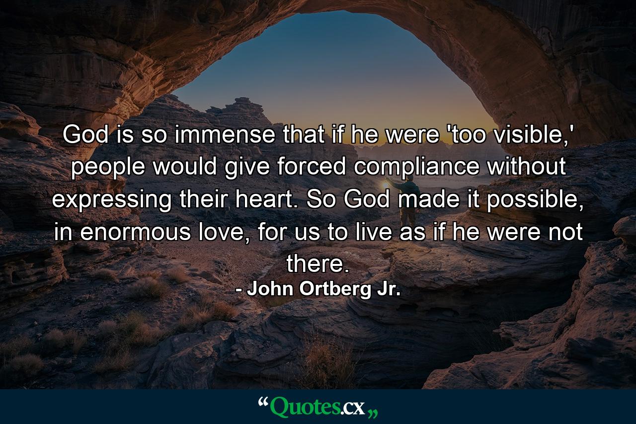 God is so immense that if he were 'too visible,' people would give forced compliance without expressing their heart. So God made it possible, in enormous love, for us to live as if he were not there. - Quote by John Ortberg Jr.