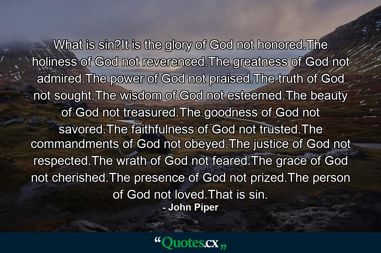 What is sin?It is the glory of God not honored.The holiness of God not reverenced.The greatness of God not admired.The power of God not praised.The truth of God not sought.The wisdom of God not esteemed.The beauty of God not treasured.The goodness of God not savored.The faithfulness of God not trusted.The commandments of God not obeyed.The justice of God not respected.The wrath of God not feared.The grace of God not cherished.The presence of God not prized.The person of God not loved.That is sin. - Quote by John Piper