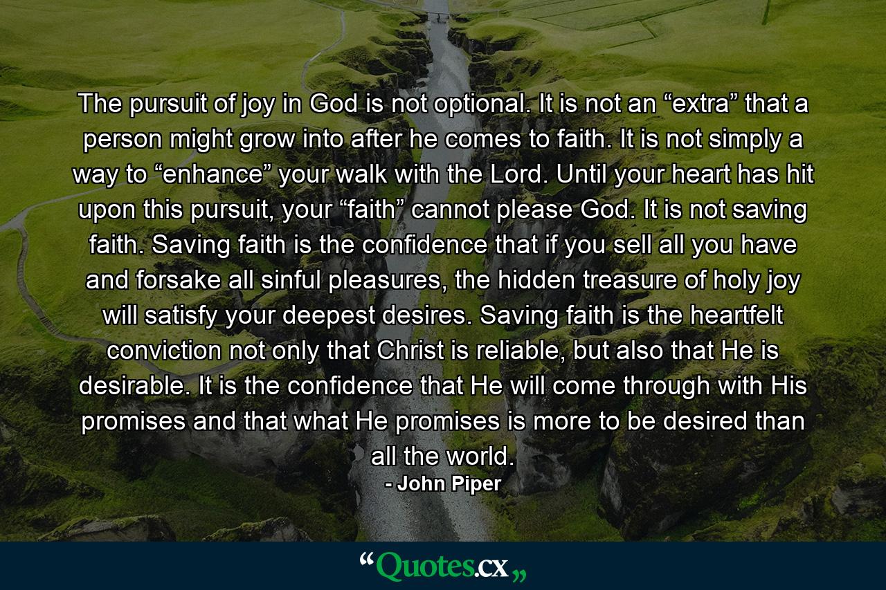 The pursuit of joy in God is not optional. It is not an “extra” that a person might grow into after he comes to faith. It is not simply a way to “enhance” your walk with the Lord. Until your heart has hit upon this pursuit, your “faith” cannot please God. It is not saving faith. Saving faith is the confidence that if you sell all you have and forsake all sinful pleasures, the hidden treasure of holy joy will satisfy your deepest desires. Saving faith is the heartfelt conviction not only that Christ is reliable, but also that He is desirable. It is the confidence that He will come through with His promises and that what He promises is more to be desired than all the world. - Quote by John Piper