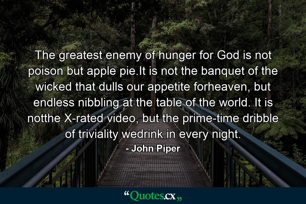 The greatest enemy of hunger for God is not poison but apple pie.It is not the banquet of the wicked that dulls our appetite forheaven, but endless nibbling at the table of the world. It is notthe X-rated video, but the prime-time dribble of triviality wedrink in every night. - Quote by John Piper