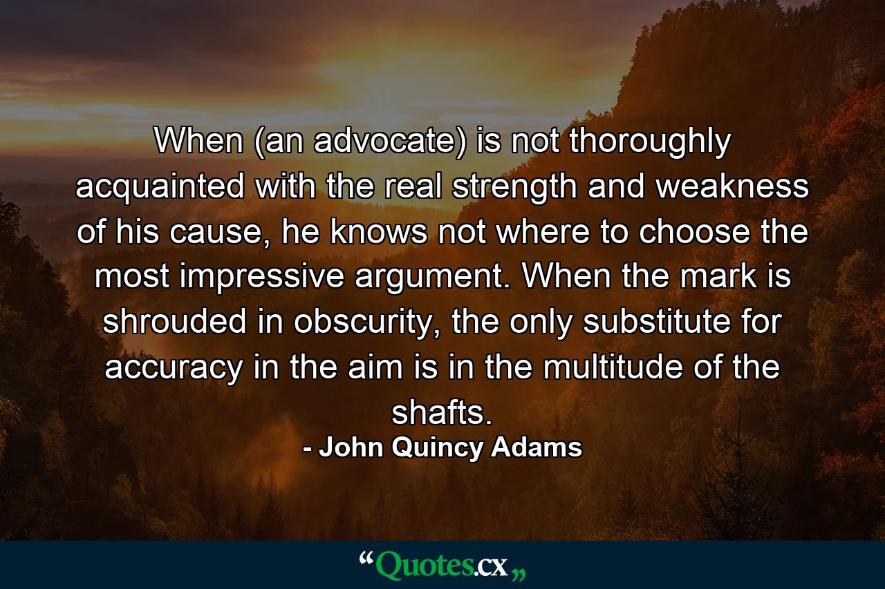 When (an advocate) is not thoroughly acquainted with the real strength and weakness of his cause, he knows not where to choose the most impressive argument. When the mark is shrouded in obscurity, the only substitute for accuracy in the aim is in the multitude of the shafts. - Quote by John Quincy Adams