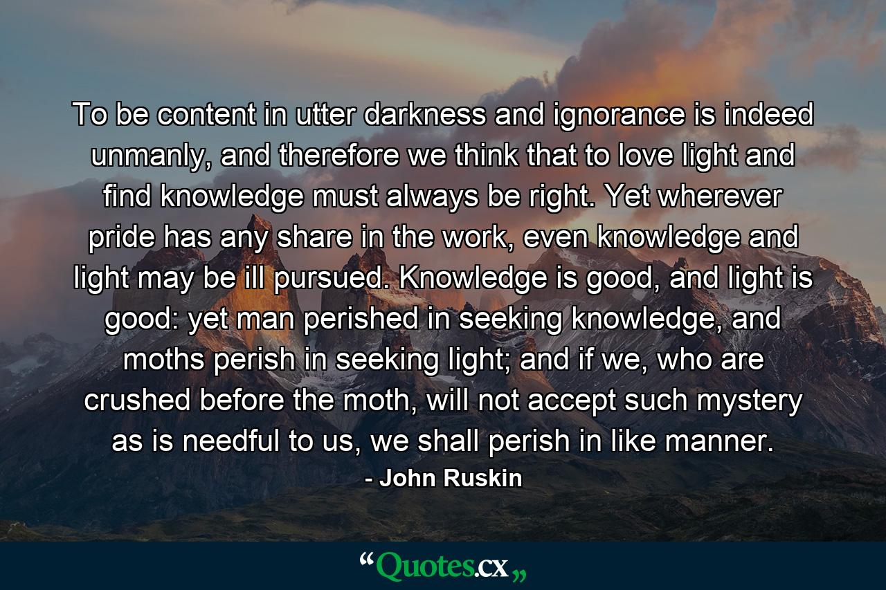 To be content in utter darkness and ignorance is indeed unmanly, and therefore we think that to love light and find knowledge must always be right. Yet wherever pride has any share in the work, even knowledge and light may be ill pursued. Knowledge is good, and light is good: yet man perished in seeking knowledge, and moths perish in seeking light; and if we, who are crushed before the moth, will not accept such mystery as is needful to us, we shall perish in like manner. - Quote by John Ruskin