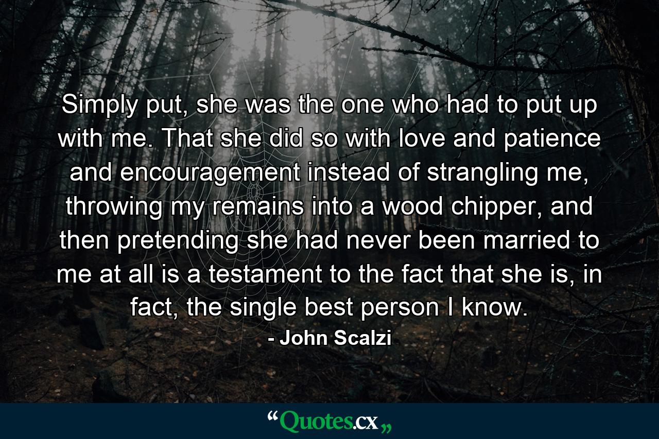 Simply put, she was the one who had to put up with me. That she did so with love and patience and encouragement instead of strangling me, throwing my remains into a wood chipper, and then pretending she had never been married to me at all is a testament to the fact that she is, in fact, the single best person I know. - Quote by John Scalzi