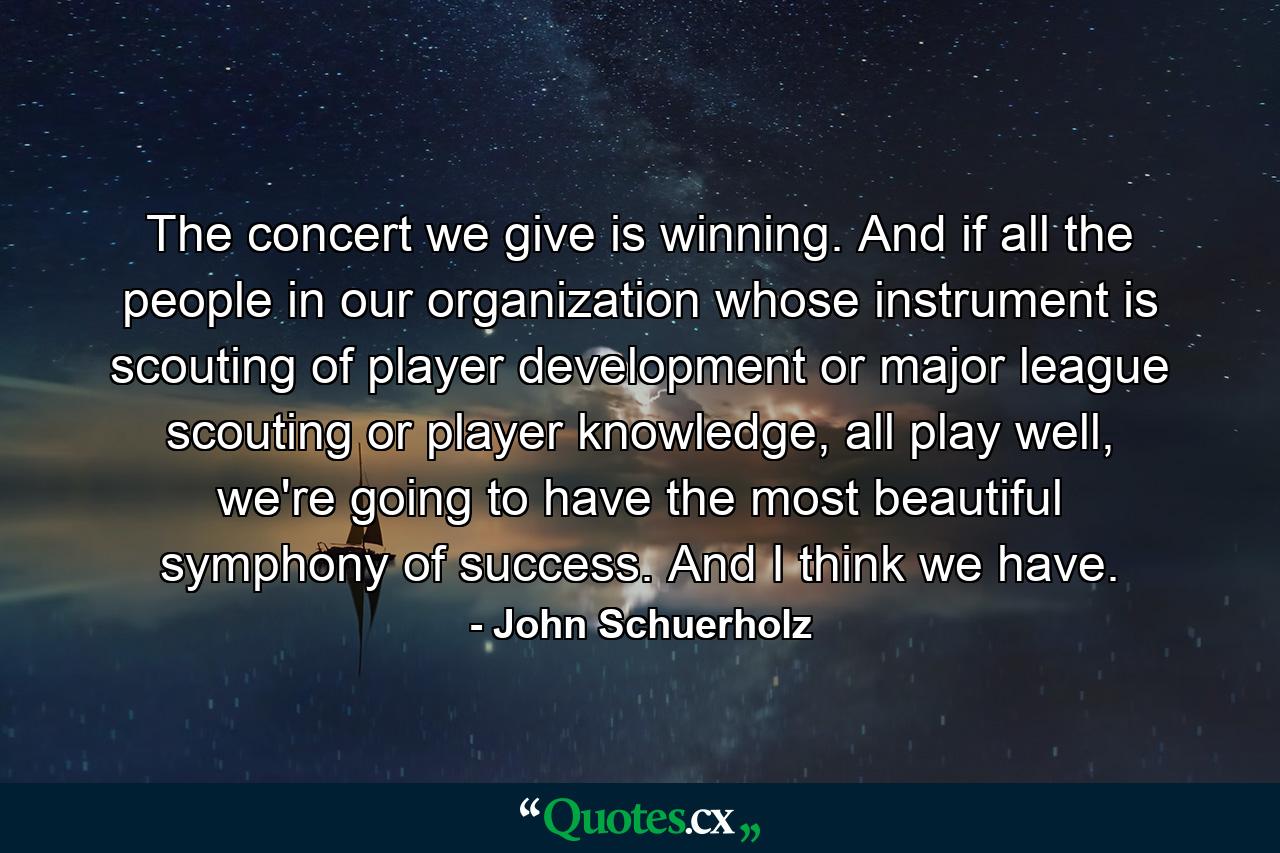 The concert we give is winning. And if all the people in our organization whose instrument is scouting of player development or major league scouting or player knowledge, all play well, we're going to have the most beautiful symphony of success. And I think we have. - Quote by John Schuerholz