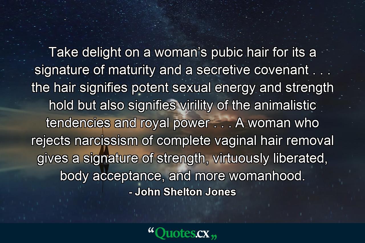 Take delight on a woman’s pubic hair for its a signature of maturity and a secretive covenant . . . the hair signifies potent sexual energy and strength hold but also signifies virility of the animalistic tendencies and royal power . . . A woman who rejects narcissism of complete vaginal hair removal gives a signature of strength, virtuously liberated, body acceptance, and more womanhood. - Quote by John Shelton Jones