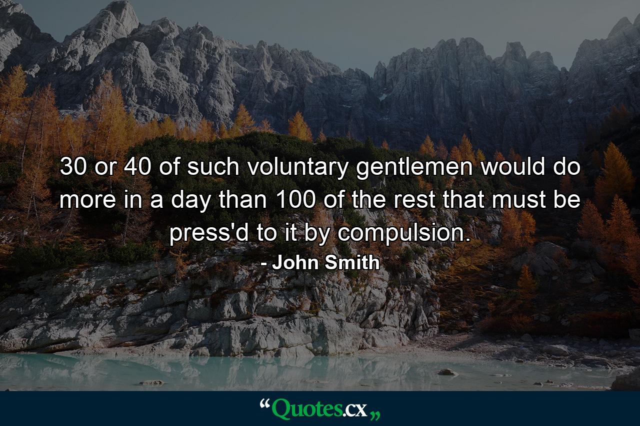 30 or 40 of such voluntary gentlemen would do more in a day than 100 of the rest that must be press'd to it by compulsion. - Quote by John Smith