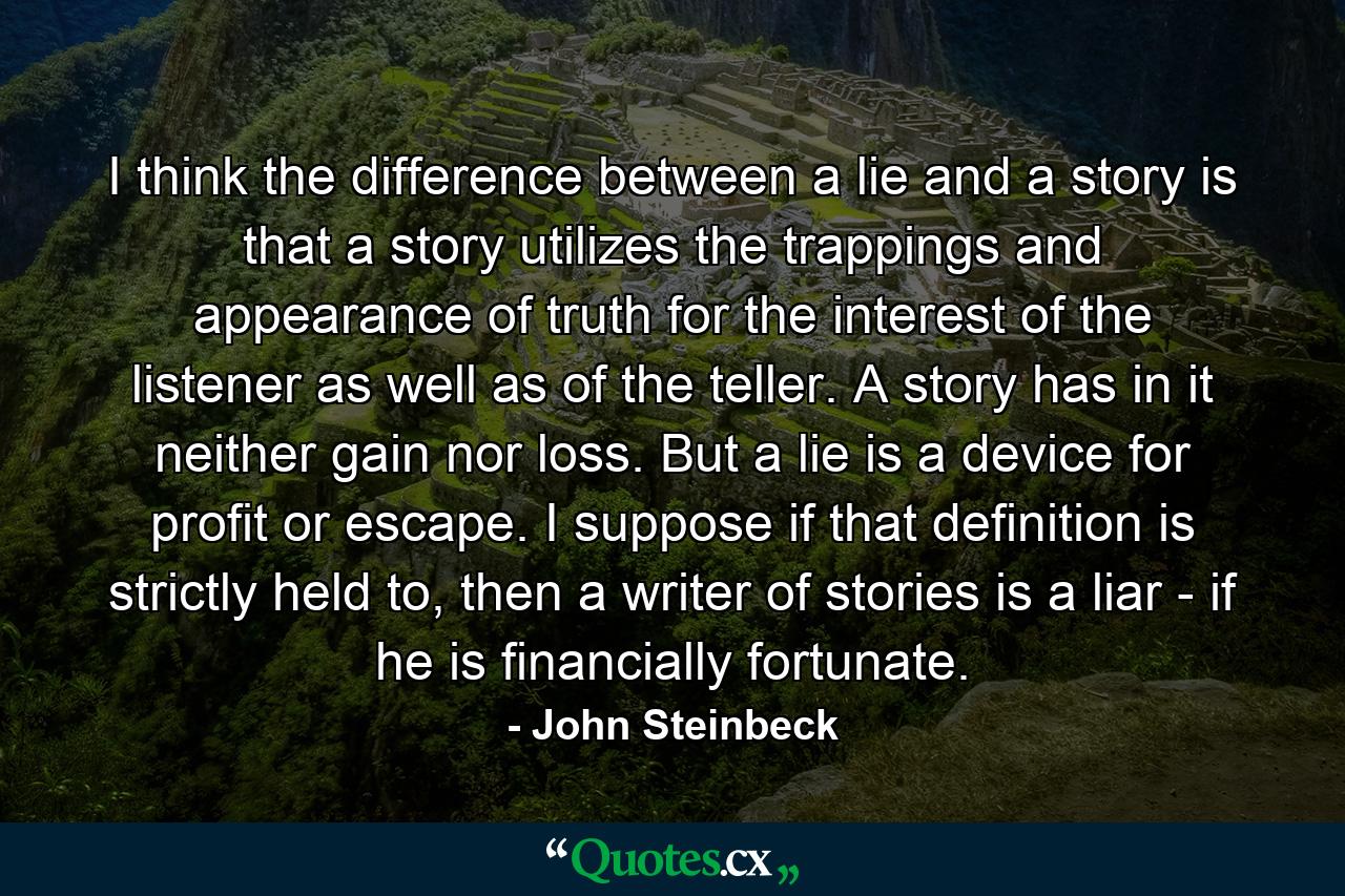 I think the difference between a lie and a story is that a story utilizes the trappings and appearance of truth for the interest of the listener as well as of the teller. A story has in it neither gain nor loss. But a lie is a device for profit or escape. I suppose if that definition is strictly held to, then a writer of stories is a liar - if he is financially fortunate. - Quote by John Steinbeck