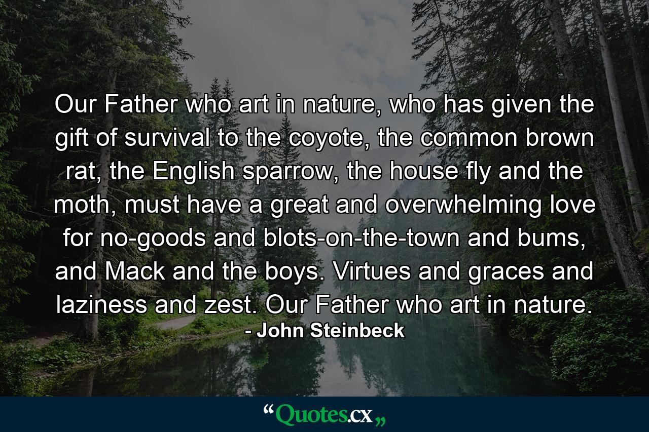 Our Father who art in nature, who has given the gift of survival to the coyote, the common brown rat, the English sparrow, the house fly and the moth, must have a great and overwhelming love for no-goods and blots-on-the-town and bums, and Mack and the boys. Virtues and graces and laziness and zest. Our Father who art in nature. - Quote by John Steinbeck