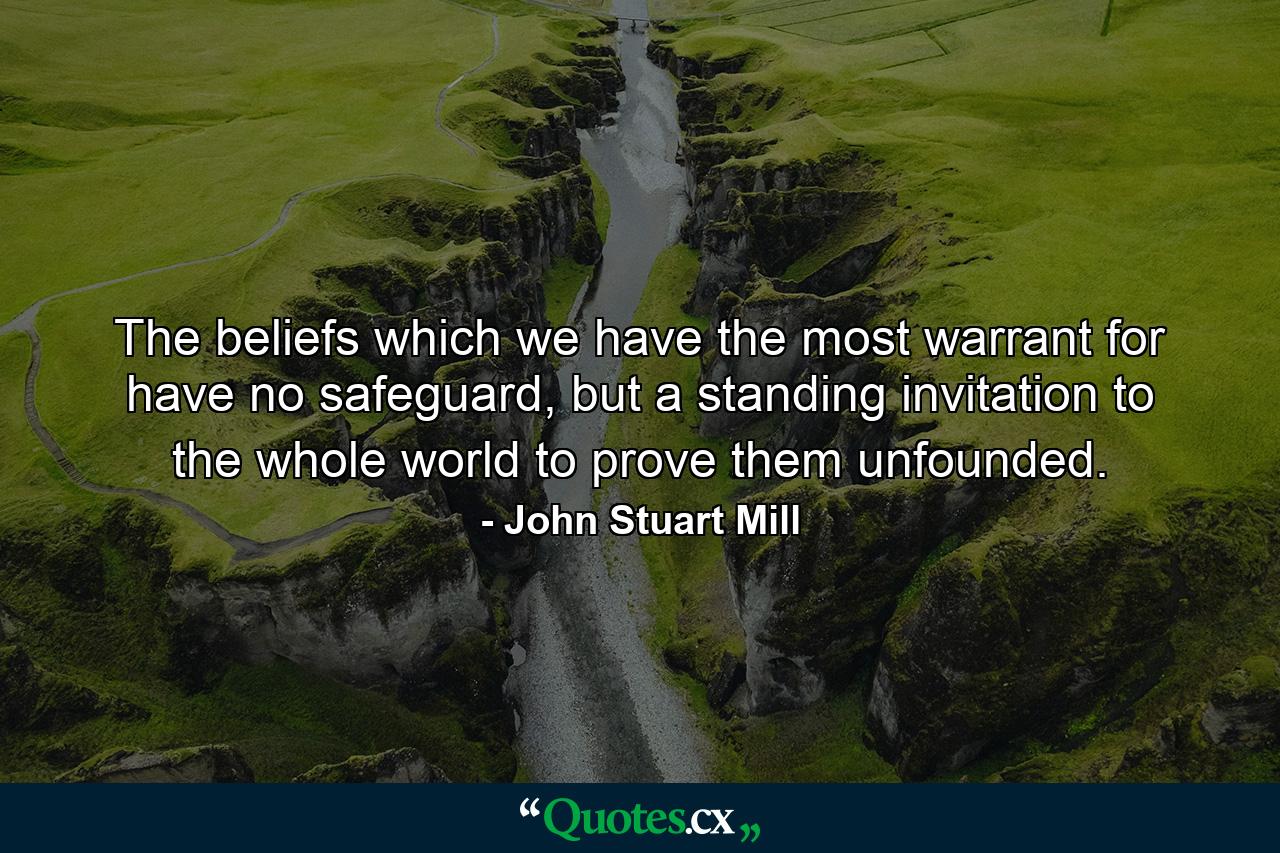 The beliefs which we have the most warrant for have no safeguard, but a standing invitation to the whole world to prove them unfounded. - Quote by John Stuart Mill