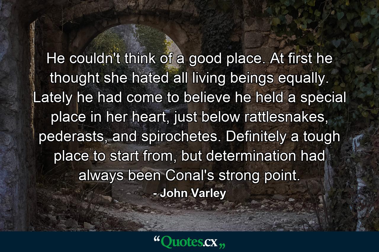 He couldn't think of a good place. At first he thought she hated all living beings equally. Lately he had come to believe he held a special place in her heart, just below rattlesnakes, pederasts, and spirochetes. Definitely a tough place to start from, but determination had always been Conal's strong point. - Quote by John Varley