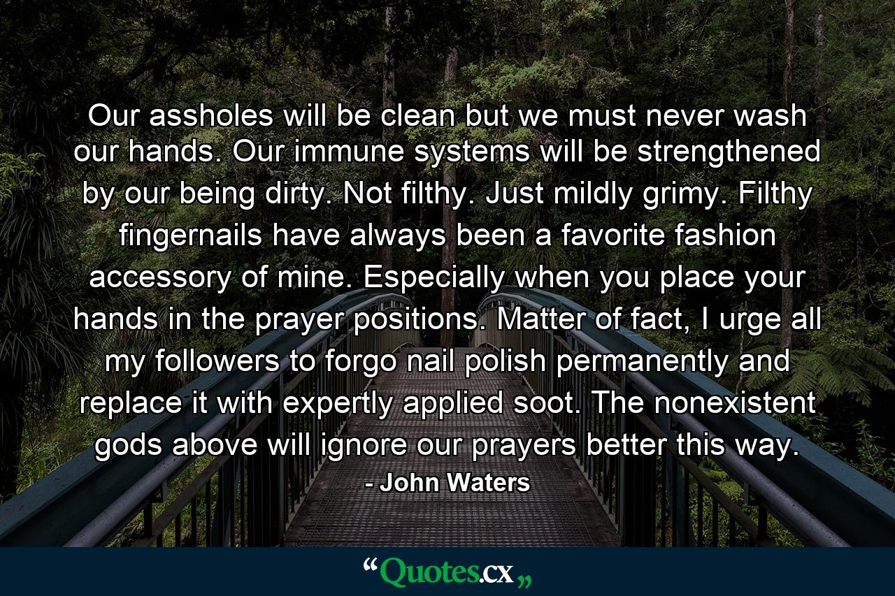 Our assholes will be clean but we must never wash our hands. Our immune systems will be strengthened by our being dirty. Not filthy. Just mildly grimy. Filthy fingernails have always been a favorite fashion accessory of mine. Especially when you place your hands in the prayer positions. Matter of fact, I urge all my followers to forgo nail polish permanently and replace it with expertly applied soot. The nonexistent gods above will ignore our prayers better this way. - Quote by John Waters