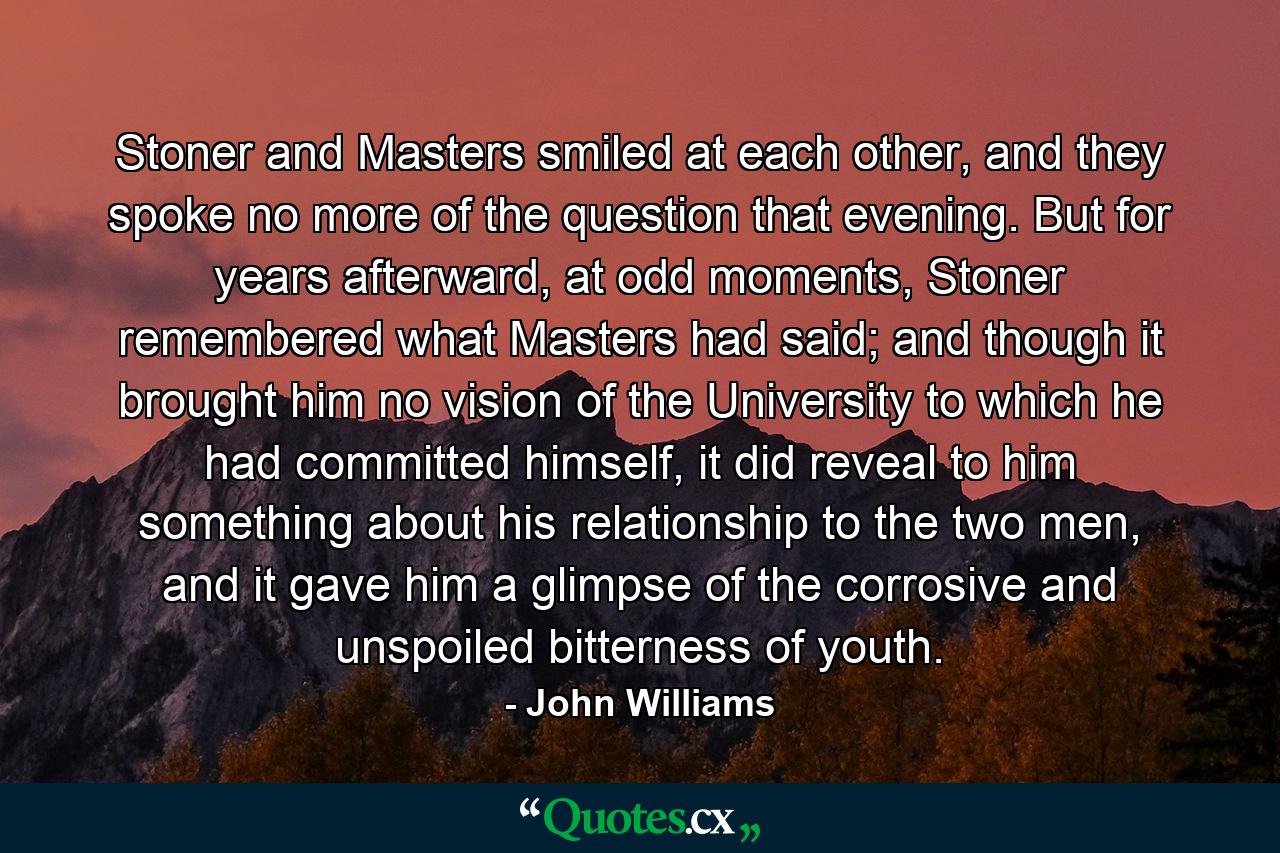 Stoner and Masters smiled at each other, and they spoke no more of the question that evening. But for years afterward, at odd moments, Stoner remembered what Masters had said; and though it brought him no vision of the University to which he had committed himself, it did reveal to him something about his relationship to the two men, and it gave him a glimpse of the corrosive and unspoiled bitterness of youth. - Quote by John Williams