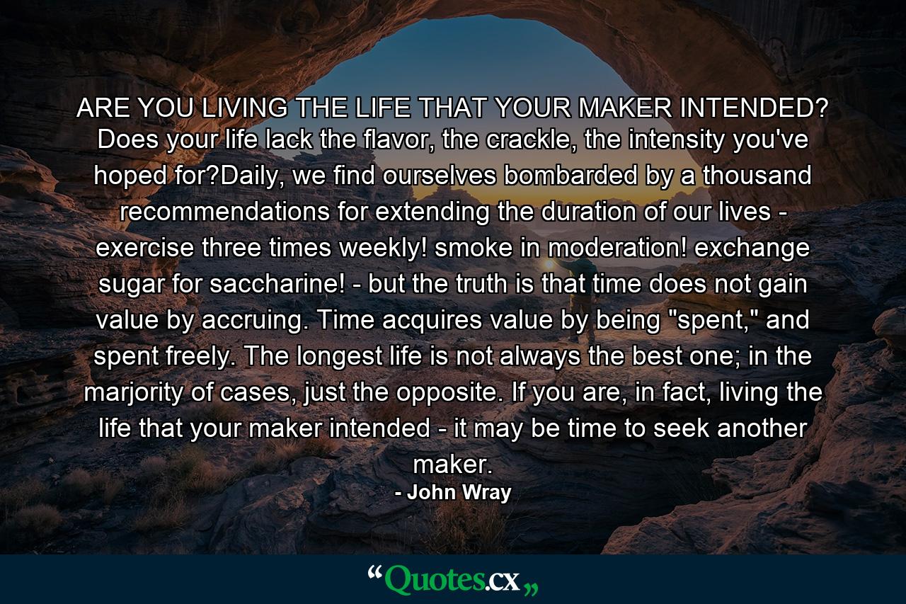 ARE YOU LIVING THE LIFE THAT YOUR MAKER INTENDED? Does your life lack the flavor, the crackle, the intensity you've hoped for?Daily, we find ourselves bombarded by a thousand recommendations for extending the duration of our lives - exercise three times weekly! smoke in moderation! exchange sugar for saccharine! - but the truth is that time does not gain value by accruing. Time acquires value by being 