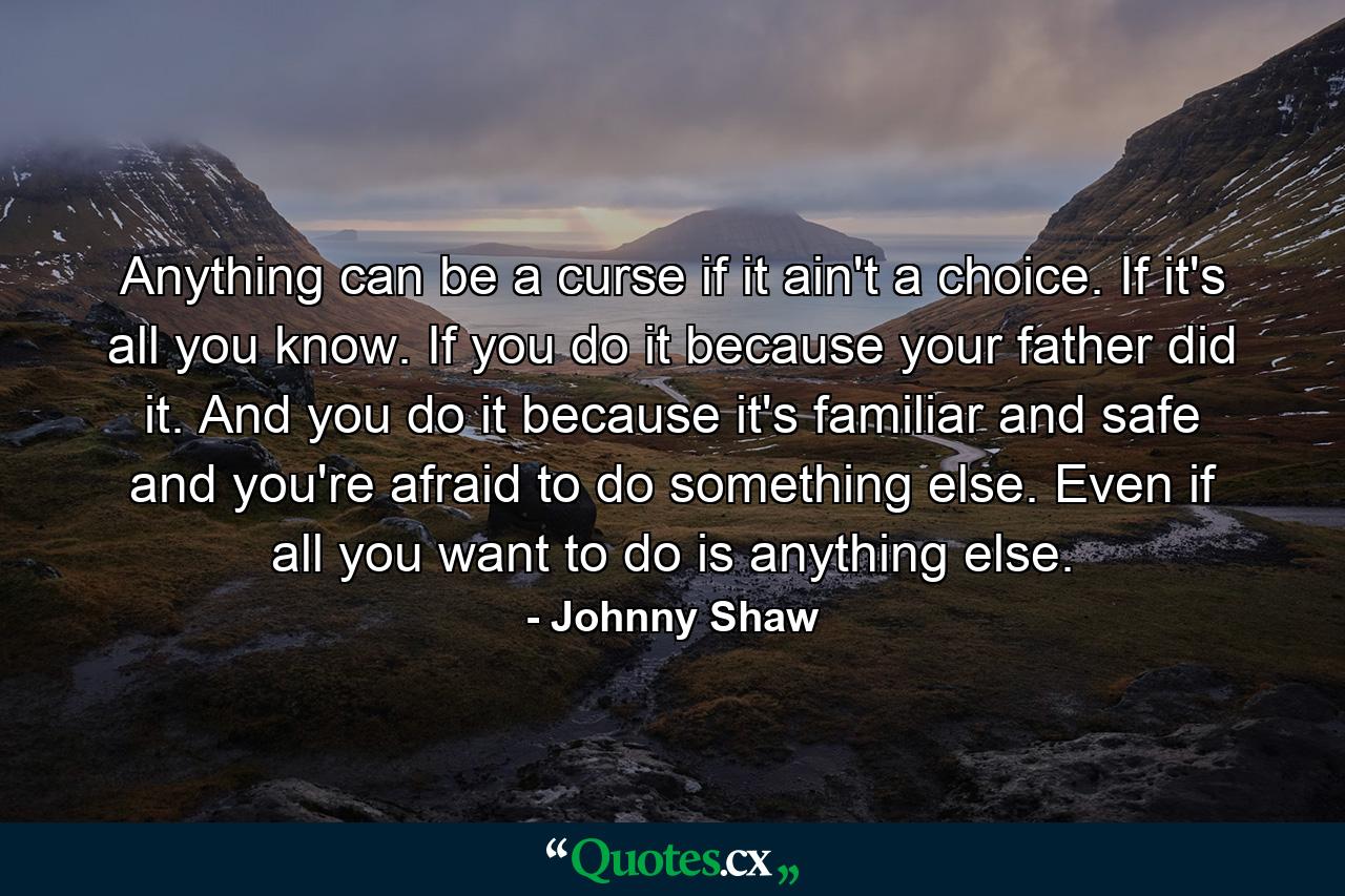 Anything can be a curse if it ain't a choice. If it's all you know. If you do it because your father did it. And you do it because it's familiar and safe and you're afraid to do something else. Even if all you want to do is anything else. - Quote by Johnny Shaw