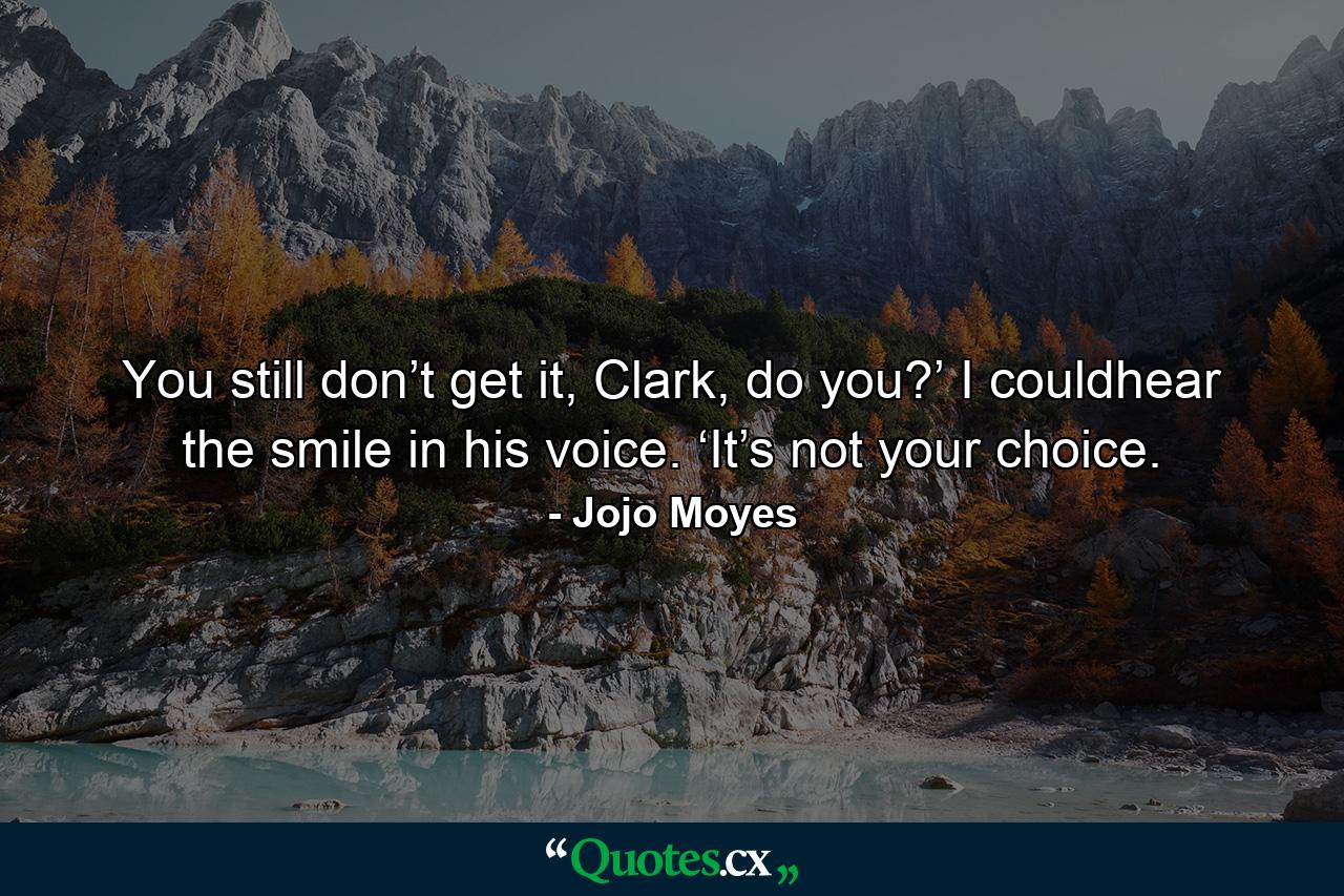 You still don’t get it, Clark, do you?’ I couldhear the smile in his voice. ‘It’s not your choice. - Quote by Jojo Moyes