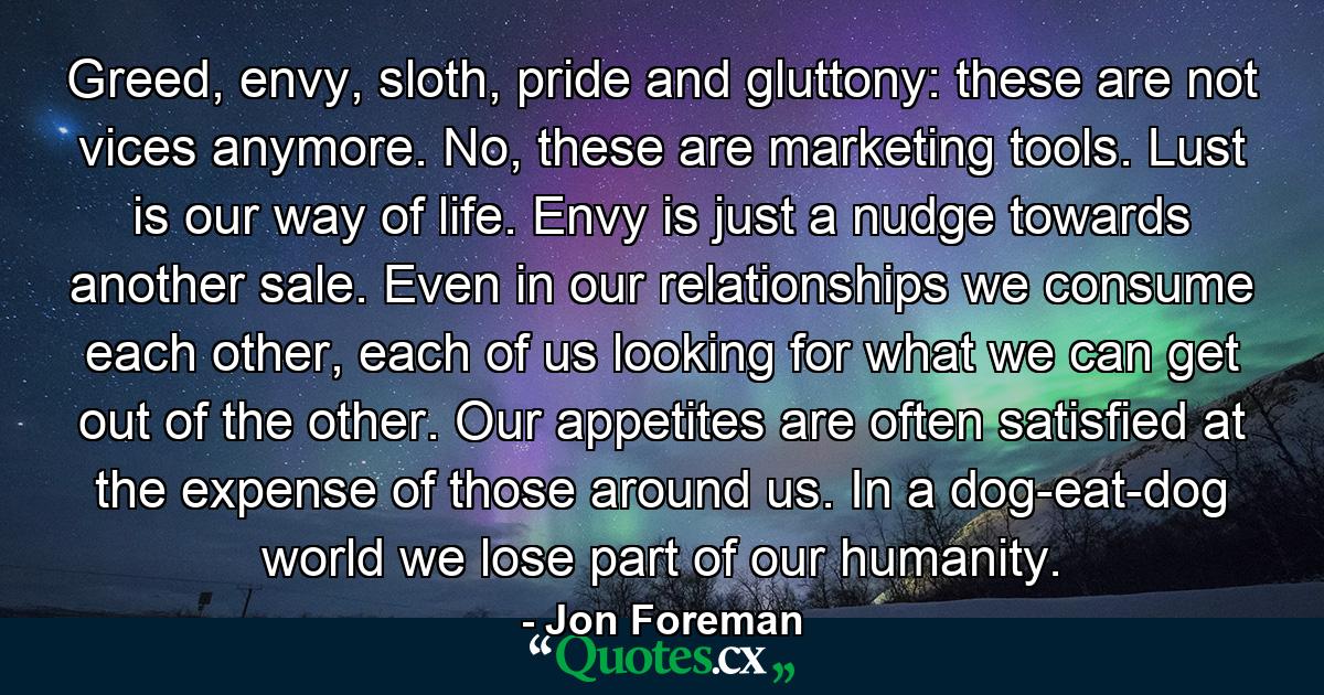 Greed, envy, sloth, pride and gluttony: these are not vices anymore. No, these are marketing tools. Lust is our way of life. Envy is just a nudge towards another sale. Even in our relationships we consume each other, each of us looking for what we can get out of the other. Our appetites are often satisfied at the expense of those around us. In a dog-eat-dog world we lose part of our humanity. - Quote by Jon Foreman