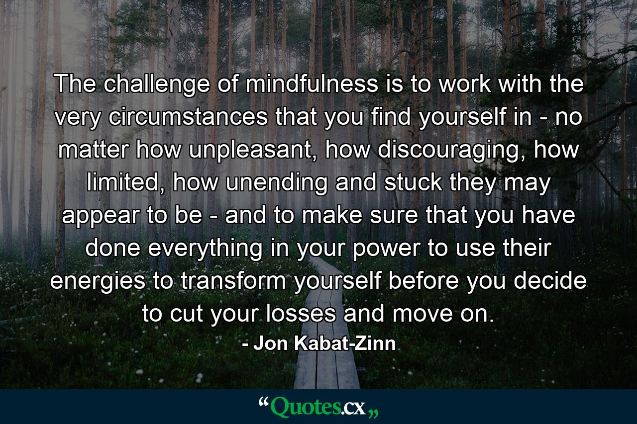 The challenge of mindfulness is to work with the very circumstances that you find yourself in - no matter how unpleasant, how discouraging, how limited, how unending and stuck they may appear to be - and to make sure that you have done everything in your power to use their energies to transform yourself before you decide to cut your losses and move on. - Quote by Jon Kabat-Zinn