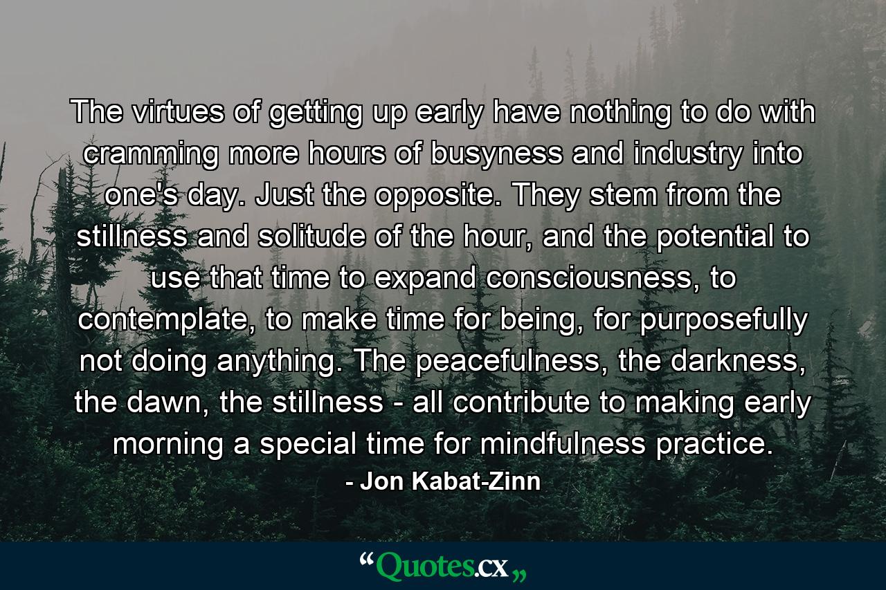 The virtues of getting up early have nothing to do with cramming more hours of busyness and industry into one's day. Just the opposite. They stem from the stillness and solitude of the hour, and the potential to use that time to expand consciousness, to contemplate, to make time for being, for purposefully not doing anything. The peacefulness, the darkness, the dawn, the stillness - all contribute to making early morning a special time for mindfulness practice. - Quote by Jon Kabat-Zinn