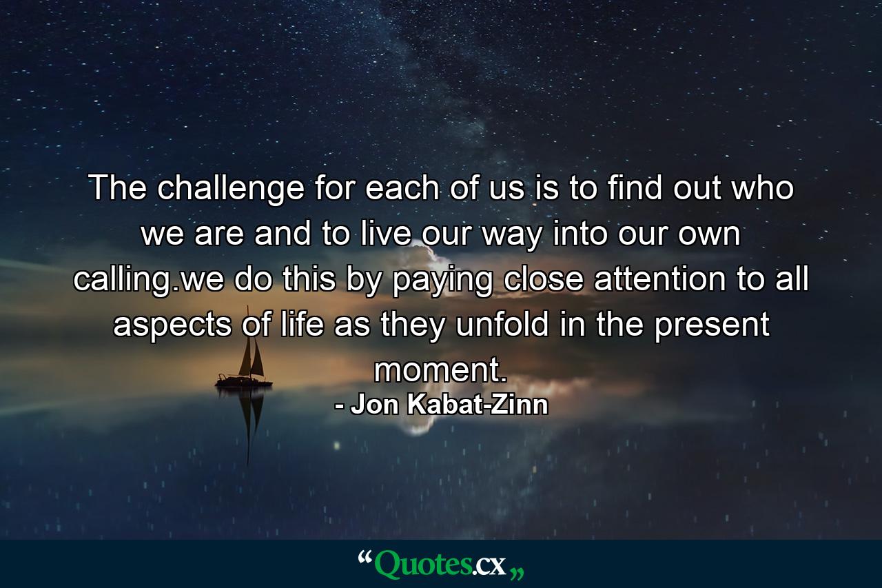 The challenge for each of us is to find out who we are and to live our way into our own calling.we do this by paying close attention to all aspects of life as they unfold in the present moment. - Quote by Jon Kabat-Zinn