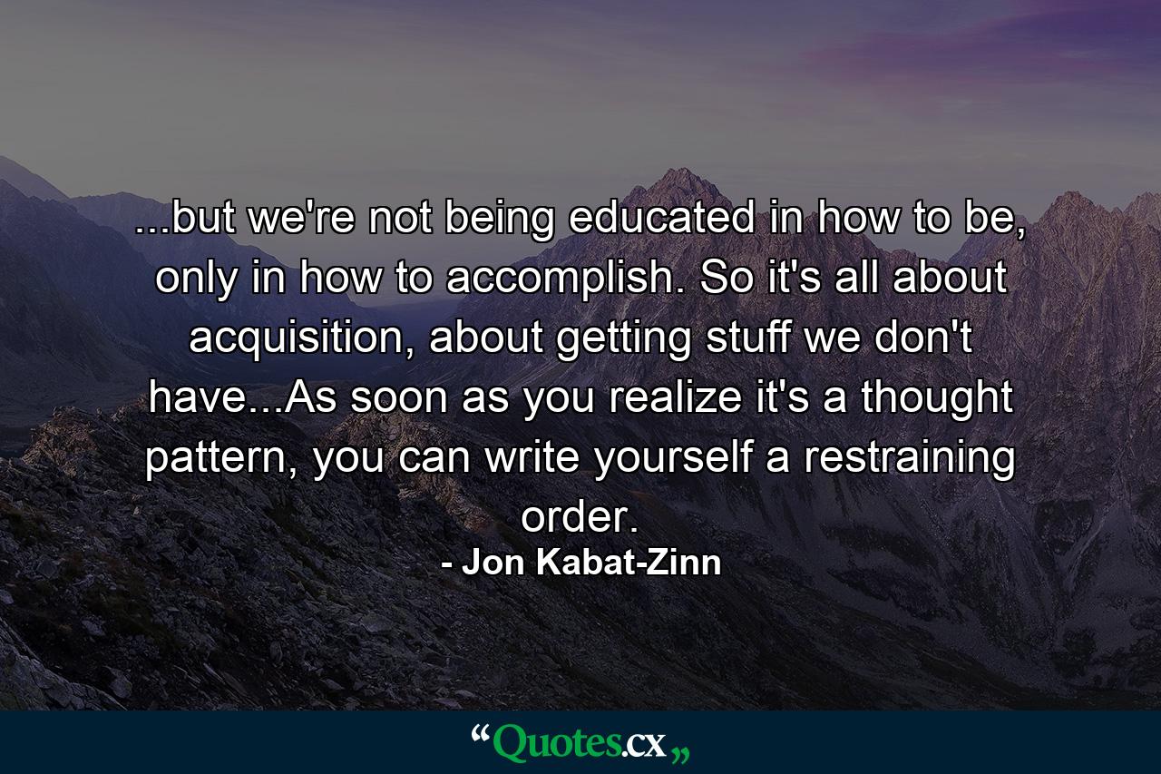 ...but we're not being educated in how to be, only in how to accomplish. So it's all about acquisition, about getting stuff we don't have...As soon as you realize it's a thought pattern, you can write yourself a restraining order. - Quote by Jon Kabat-Zinn