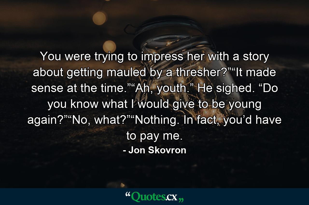 You were trying to impress her with a story about getting mauled by a thresher?”“It made sense at the time.”“Ah, youth.” He sighed. “Do you know what I would give to be young again?”“No, what?”“Nothing. In fact, you’d have to pay me. - Quote by Jon Skovron