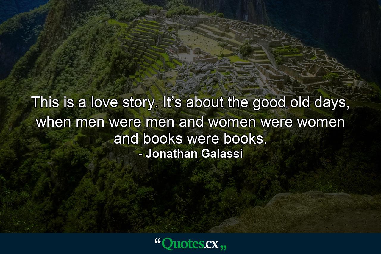 This is a love story. It’s about the good old days, when men were men and women were women and books were books. - Quote by Jonathan Galassi