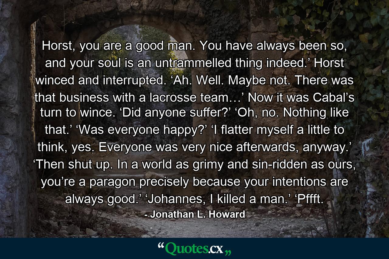 Horst, you are a good man. You have always been so, and your soul is an untrammelled thing indeed.’ Horst winced and interrupted. ‘Ah. Well. Maybe not. There was that business with a lacrosse team…’ Now it was Cabal’s turn to wince. ‘Did anyone suffer?’ ‘Oh, no. Nothing like that.’ ‘Was everyone happy?’ ‘I flatter myself a little to think, yes. Everyone was very nice afterwards, anyway.’ ‘Then shut up. In a world as grimy and sin-ridden as ours, you’re a paragon precisely because your intentions are always good.’ ‘Johannes, I killed a man.’ ‘Pffft. - Quote by Jonathan L. Howard