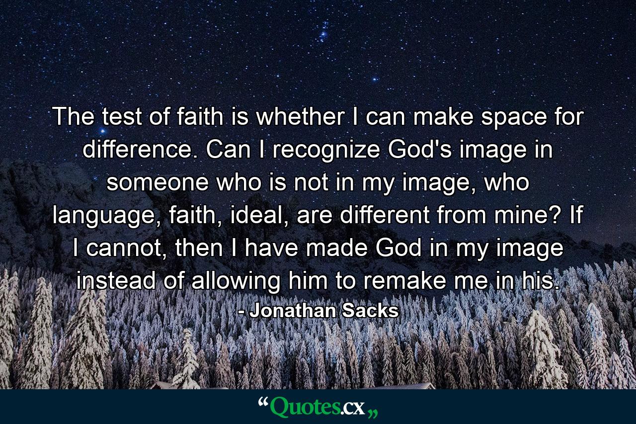 The test of faith is whether I can make space for difference. Can I recognize God's image in someone who is not in my image, who language, faith, ideal, are different from mine? If I cannot, then I have made God in my image instead of allowing him to remake me in his. - Quote by Jonathan Sacks