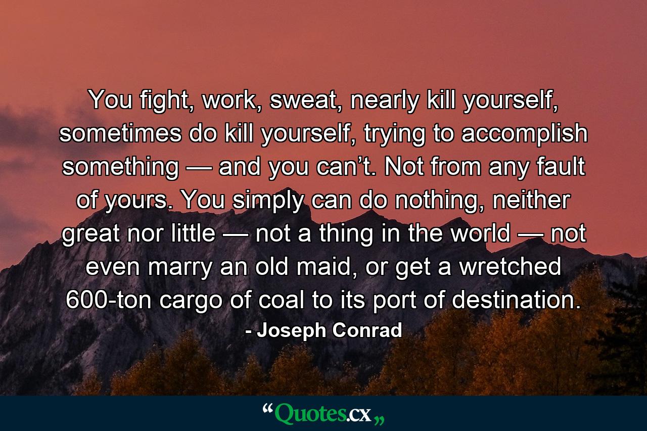 You fight, work, sweat, nearly kill yourself, sometimes do kill yourself, trying to accomplish something — and you can’t. Not from any fault of yours. You simply can do nothing, neither great nor little — not a thing in the world — not even marry an old maid, or get a wretched 600-ton cargo of coal to its port of destination. - Quote by Joseph Conrad