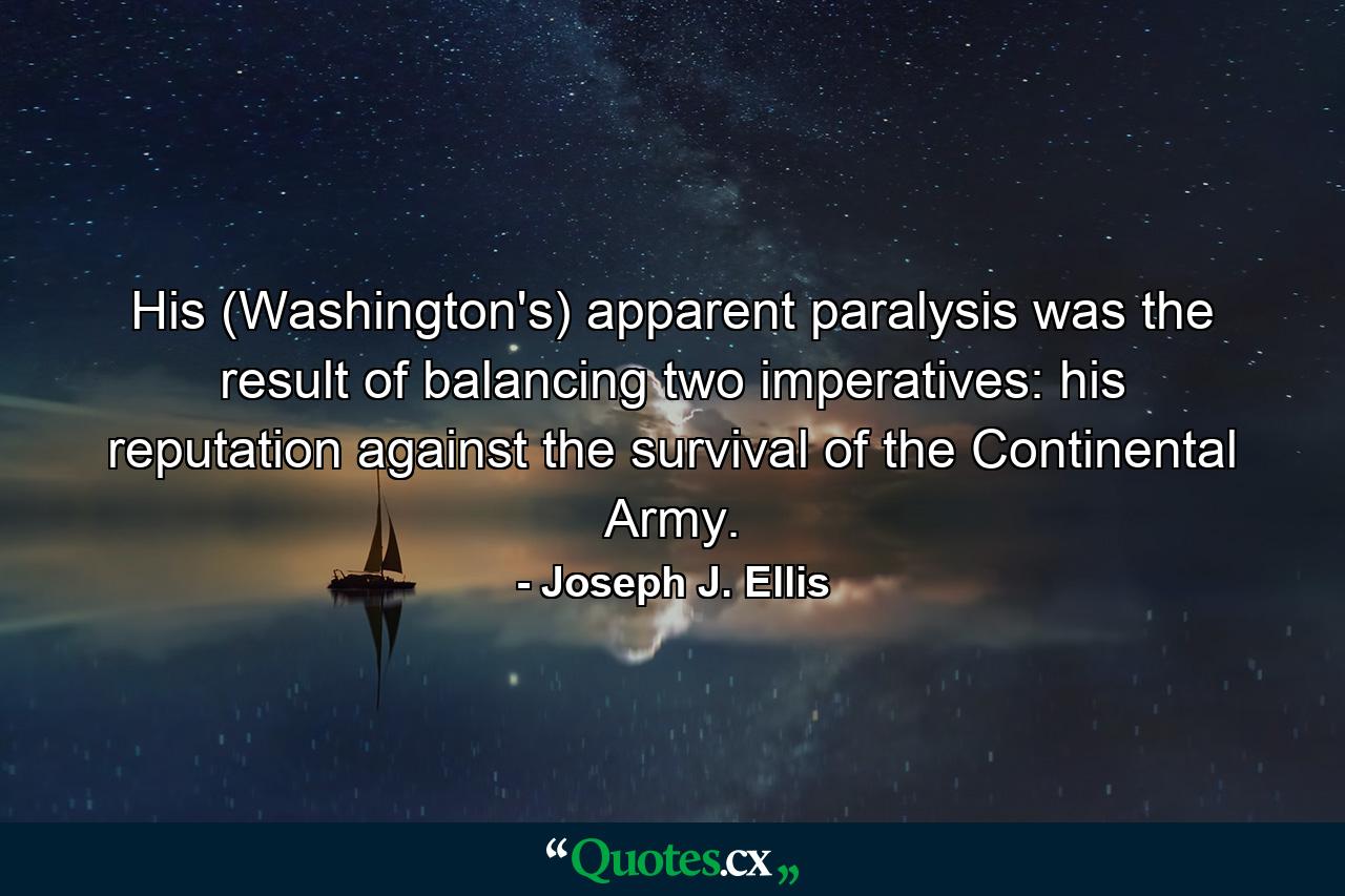 His (Washington's) apparent paralysis was the result of balancing two imperatives: his reputation against the survival of the Continental Army. - Quote by Joseph J. Ellis