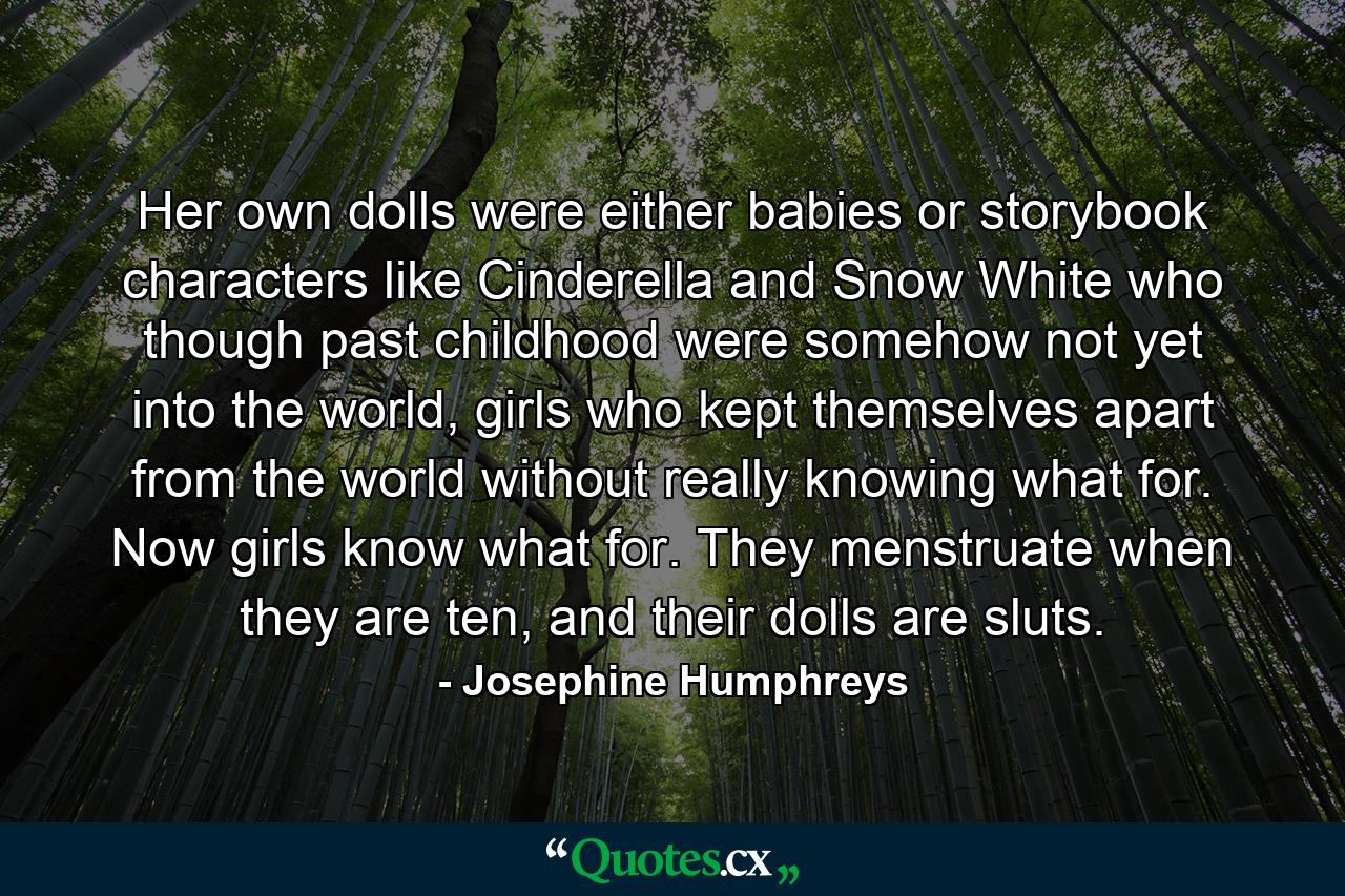 Her own dolls were either babies or storybook characters like Cinderella and Snow White who though past childhood were somehow not yet into the world, girls who kept themselves apart from the world without really knowing what for. Now girls know what for. They menstruate when they are ten, and their dolls are sluts. - Quote by Josephine Humphreys