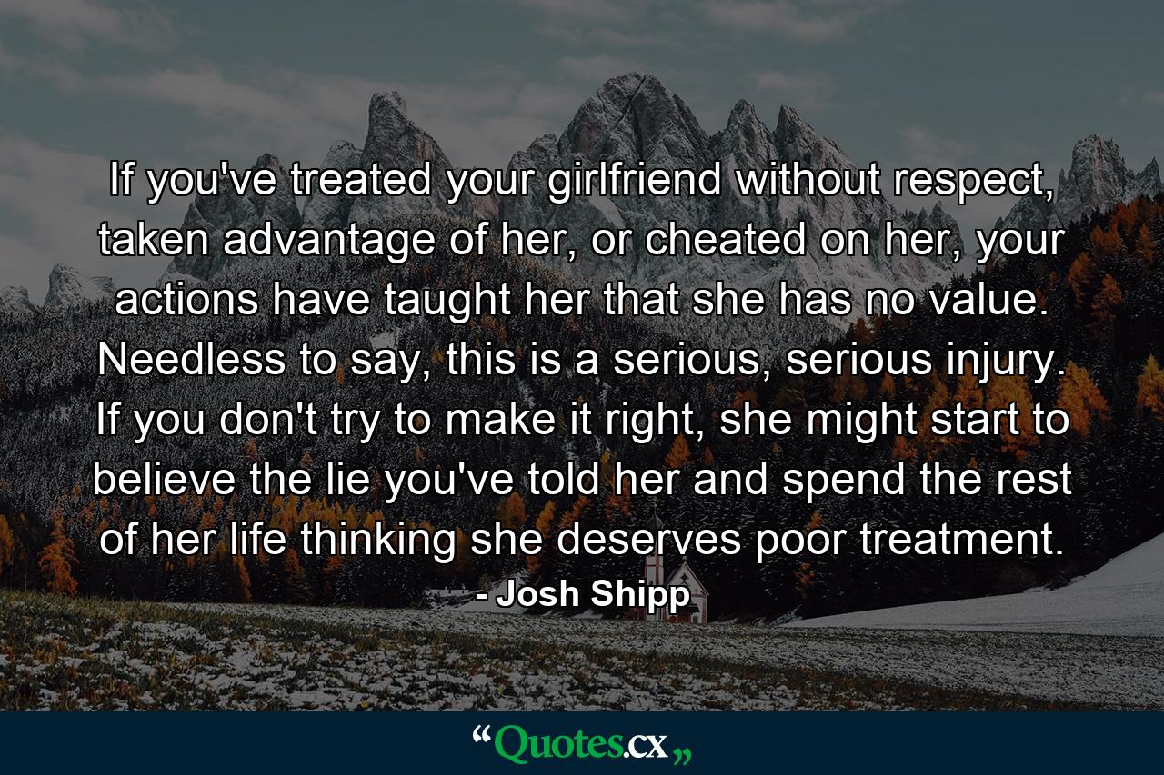 If you've treated your girlfriend without respect, taken advantage of her, or cheated on her, your actions have taught her that she has no value. Needless to say, this is a serious, serious injury. If you don't try to make it right, she might start to believe the lie you've told her and spend the rest of her life thinking she deserves poor treatment. - Quote by Josh Shipp