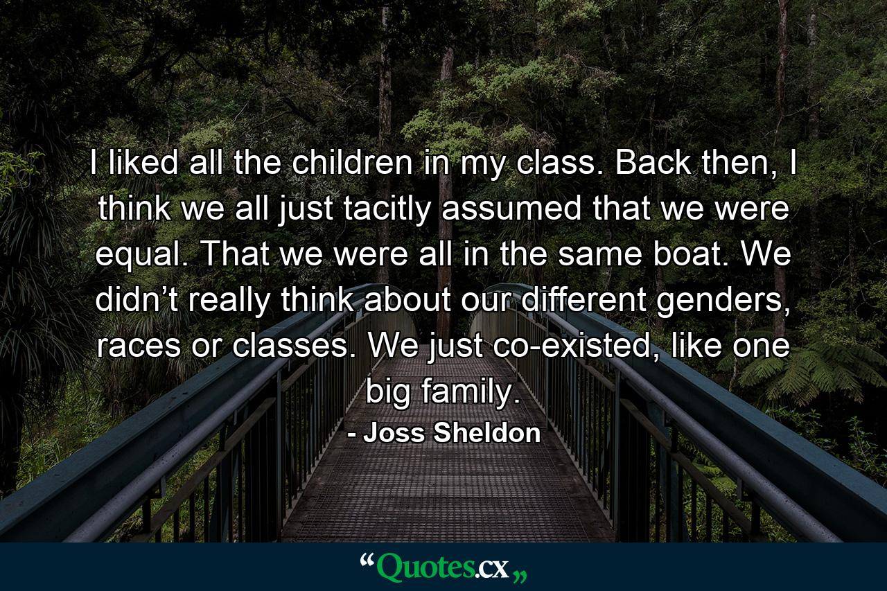 I liked all the children in my class. Back then, I think we all just tacitly assumed that we were equal. That we were all in the same boat. We didn’t really think about our different genders, races or classes. We just co-existed, like one big family. - Quote by Joss Sheldon