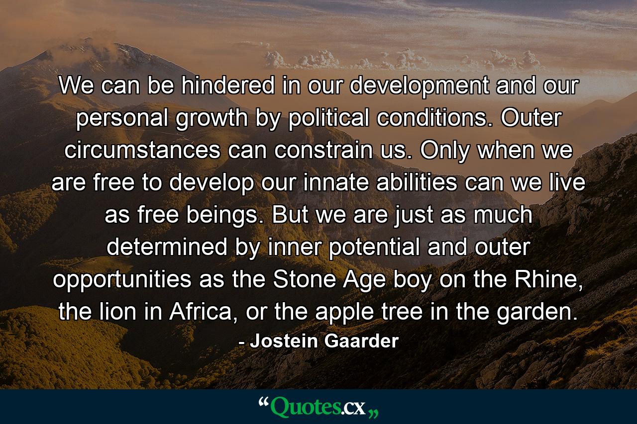 We can be hindered in our development and our personal growth by political conditions. Outer circumstances can constrain us. Only when we are free to develop our innate abilities can we live as free beings. But we are just as much determined by inner potential and outer opportunities as the Stone Age boy on the Rhine, the lion in Africa, or the apple tree in the garden. - Quote by Jostein Gaarder