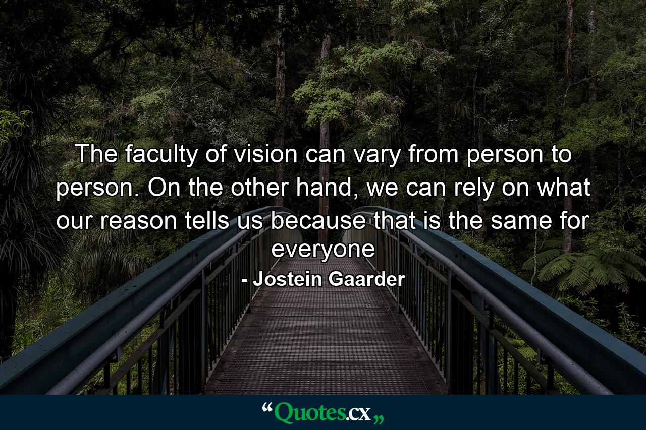 The faculty of vision can vary from person to person. On the other hand, we can rely on what our reason tells us because that is the same for everyone - Quote by Jostein Gaarder