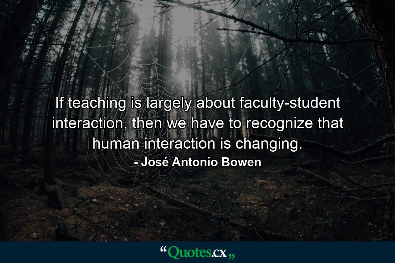 If teaching is largely about faculty-student interaction, then we have to recognize that human interaction is changing. - Quote by José Antonio Bowen