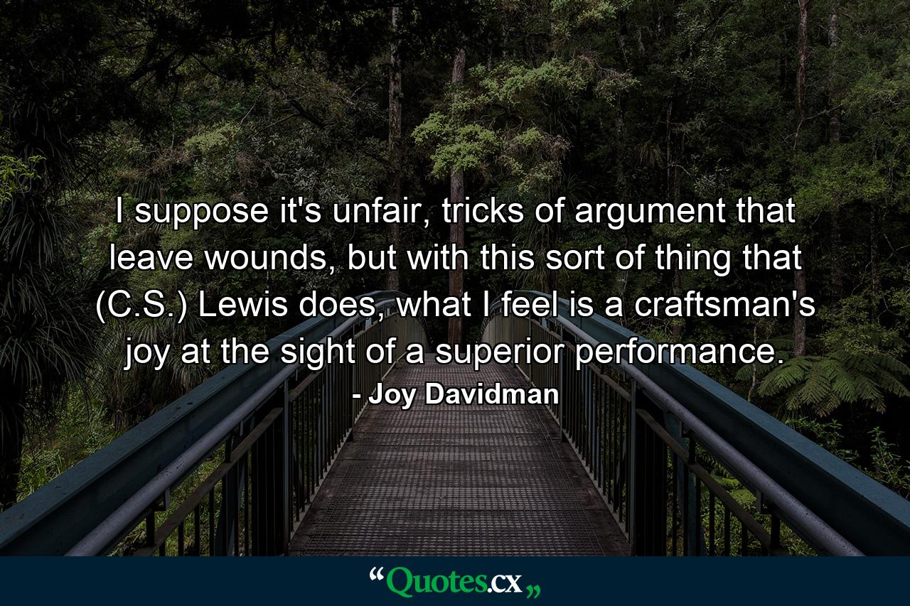 I suppose it's unfair, tricks of argument that leave wounds, but with this sort of thing that (C.S.) Lewis does, what I feel is a craftsman's joy at the sight of a superior performance. - Quote by Joy Davidman