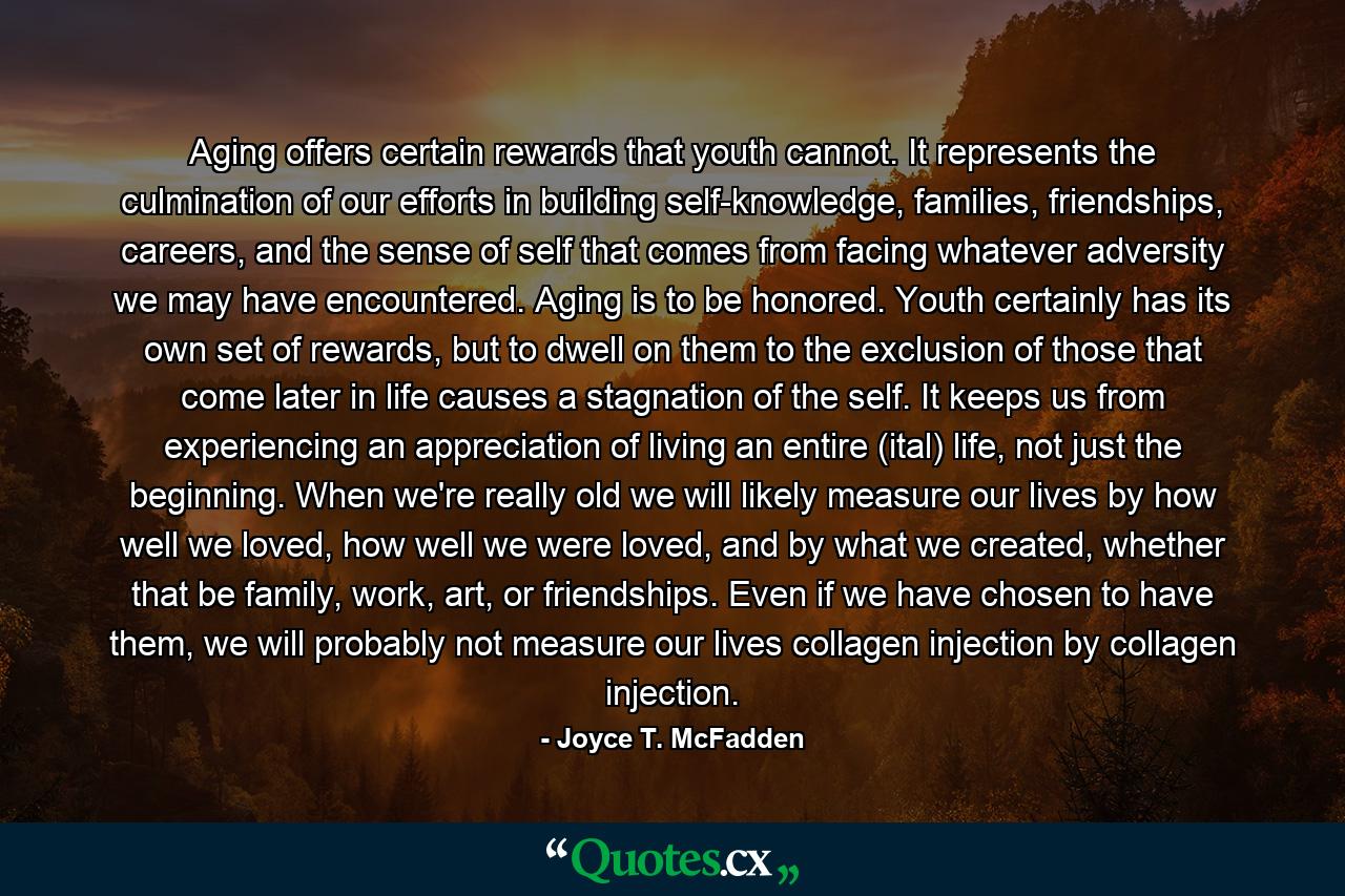 Aging offers certain rewards that youth cannot. It represents the culmination of our efforts in building self-knowledge, families, friendships, careers, and the sense of self that comes from facing whatever adversity we may have encountered. Aging is to be honored. Youth certainly has its own set of rewards, but to dwell on them to the exclusion of those that come later in life causes a stagnation of the self. It keeps us from experiencing an appreciation of living an entire (ital) life, not just the beginning. When we're really old we will likely measure our lives by how well we loved, how well we were loved, and by what we created, whether that be family, work, art, or friendships. Even if we have chosen to have them, we will probably not measure our lives collagen injection by collagen injection. - Quote by Joyce T. McFadden