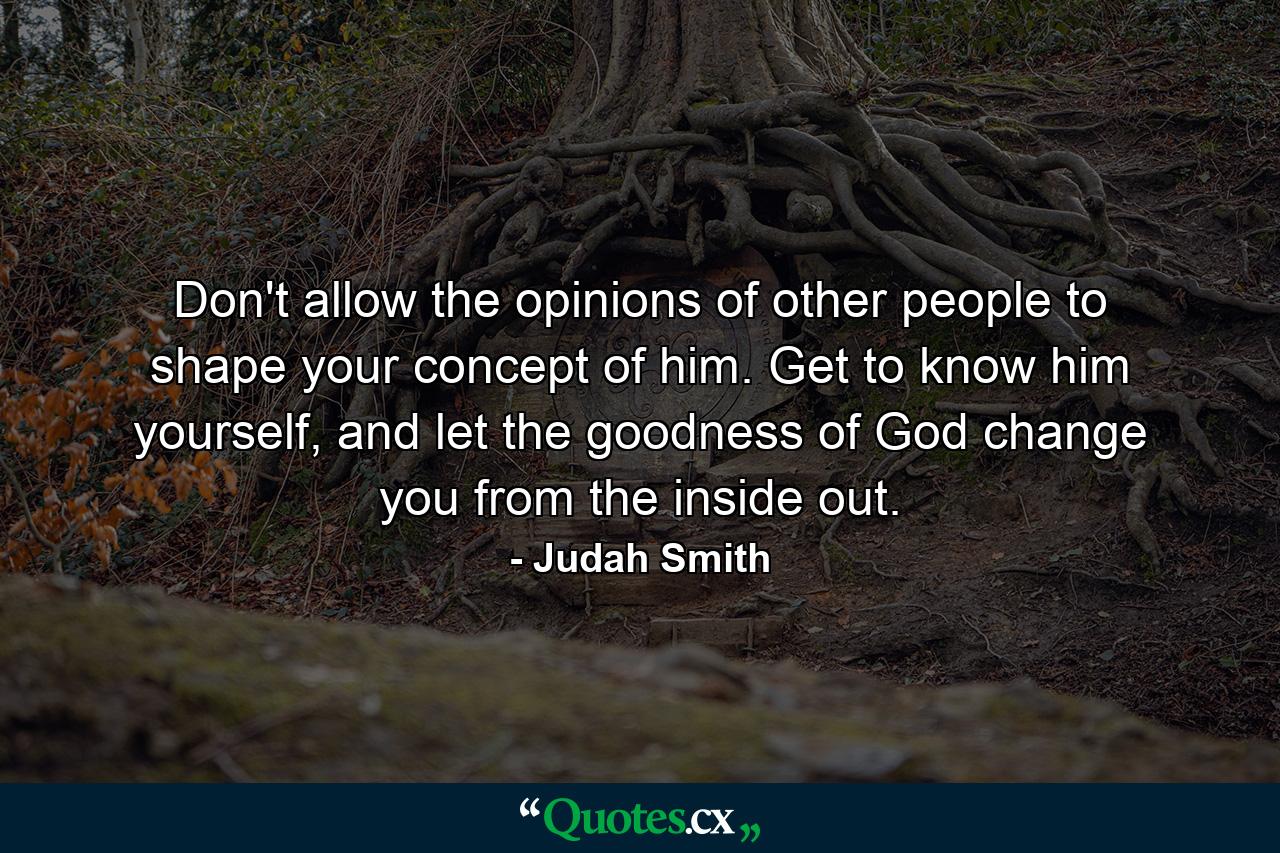 Don't allow the opinions of other people to shape your concept of him. Get to know him yourself, and let the goodness of God change you from the inside out. - Quote by Judah Smith