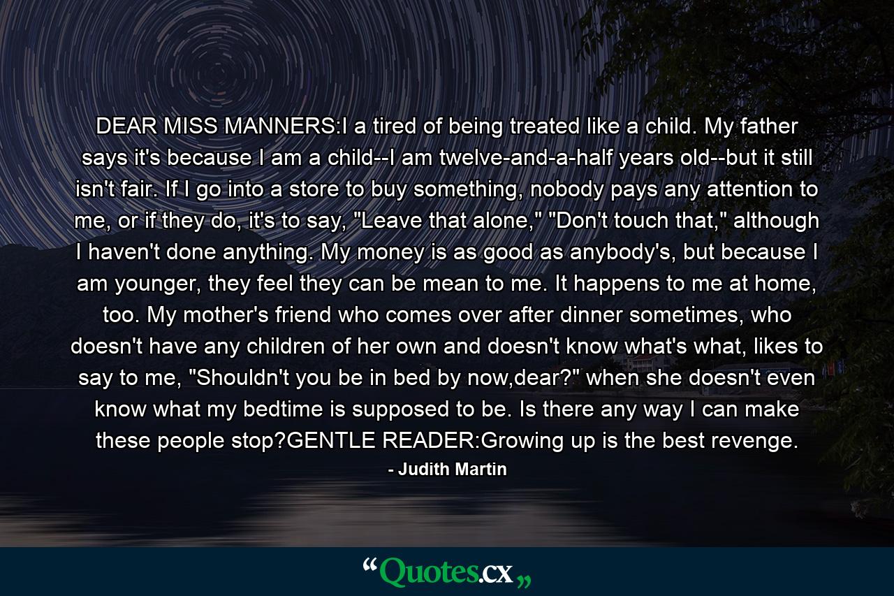 DEAR MISS MANNERS:I a tired of being treated like a child. My father says it's because I am a child--I am twelve-and-a-half years old--but it still isn't fair. If I go into a store to buy something, nobody pays any attention to me, or if they do, it's to say, 