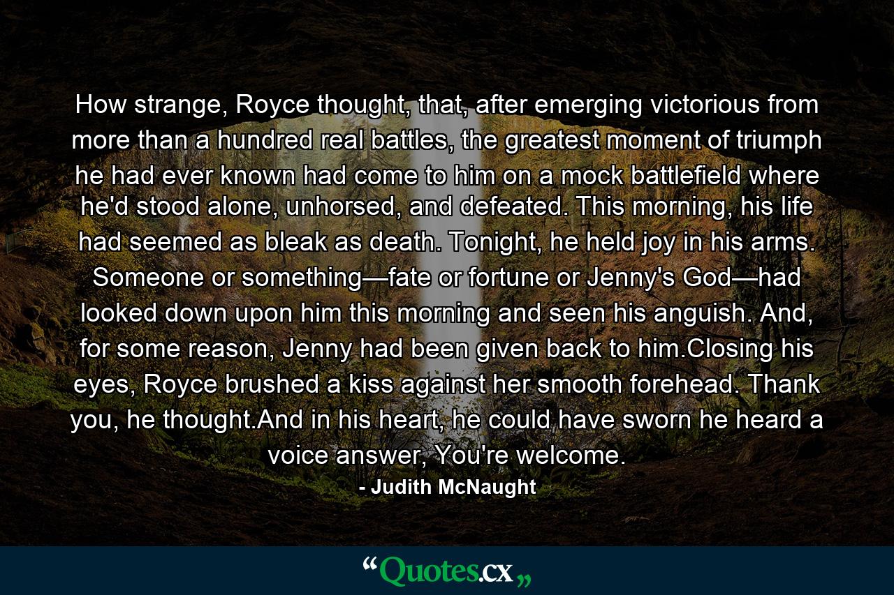 How strange, Royce thought, that, after emerging victorious from more than a hundred real battles, the greatest moment of triumph he had ever known had come to him on a mock battlefield where he'd stood alone, unhorsed, and defeated. This morning, his life had seemed as bleak as death. Tonight, he held joy in his arms. Someone or something—fate or fortune or Jenny's God—had looked down upon him this morning and seen his anguish. And, for some reason, Jenny had been given back to him.Closing his eyes, Royce brushed a kiss against her smooth forehead. Thank you, he thought.And in his heart, he could have sworn he heard a voice answer, You're welcome. - Quote by Judith McNaught