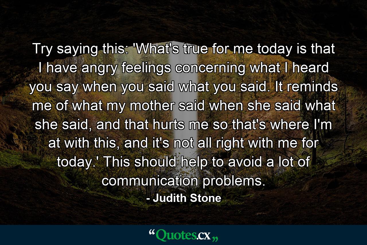 Try saying this: 'What's true for me today is that I have angry feelings concerning what I heard you say when you said what you said. It reminds me of what my mother said when she said what she said, and that hurts me so that's where I'm at with this, and it's not all right with me for today.' This should help to avoid a lot of communication problems. - Quote by Judith Stone