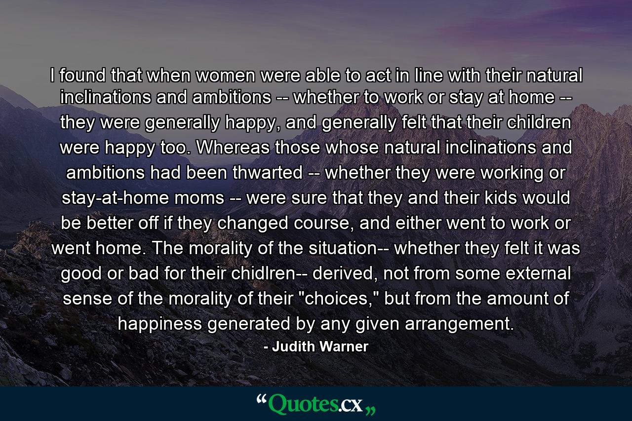 I found that when women were able to act in line with their natural inclinations and ambitions -- whether to work or stay at home -- they were generally happy, and generally felt that their children were happy too. Whereas those whose natural inclinations and ambitions had been thwarted -- whether they were working or stay-at-home moms -- were sure that they and their kids would be better off if they changed course, and either went to work or went home. The morality of the situation-- whether they felt it was good or bad for their chidlren-- derived, not from some external sense of the morality of their 