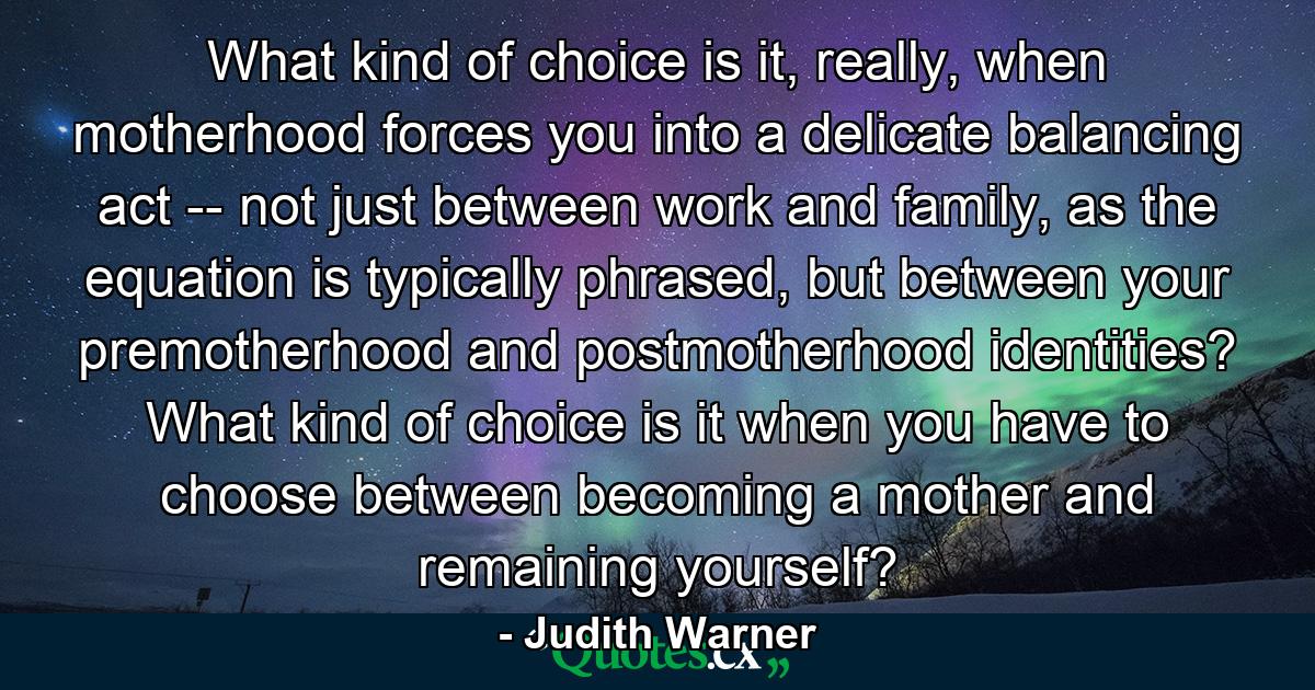 What kind of choice is it, really, when motherhood forces you into a delicate balancing act -- not just between work and family, as the equation is typically phrased, but between your premotherhood and postmotherhood identities? What kind of choice is it when you have to choose between becoming a mother and remaining yourself? - Quote by Judith Warner