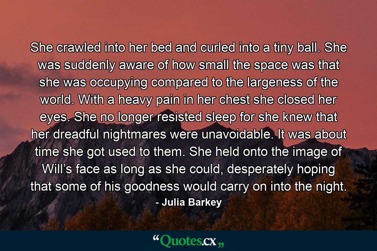 She crawled into her bed and curled into a tiny ball. She was suddenly aware of how small the space was that she was occupying compared to the largeness of the world. With a heavy pain in her chest she closed her eyes. She no longer resisted sleep for she knew that her dreadful nightmares were unavoidable. It was about time she got used to them. She held onto the image of Will’s face as long as she could, desperately hoping that some of his goodness would carry on into the night. - Quote by Julia Barkey