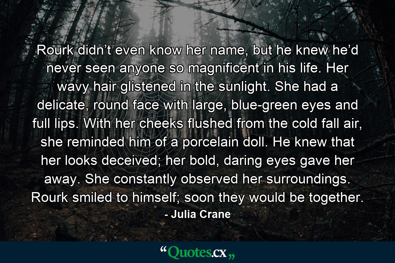 Rourk didn’t even know her name, but he knew he’d never seen anyone so magnificent in his life. Her wavy hair glistened in the sunlight. She had a delicate, round face with large, blue-green eyes and full lips. With her cheeks flushed from the cold fall air, she reminded him of a porcelain doll. He knew that her looks deceived; her bold, daring eyes gave her away. She constantly observed her surroundings. Rourk smiled to himself; soon they would be together. - Quote by Julia Crane