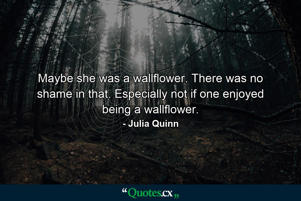 Maybe she was a wallflower. There was no shame in that. Especially not if one enjoyed being a wallflower. - Quote by Julia Quinn