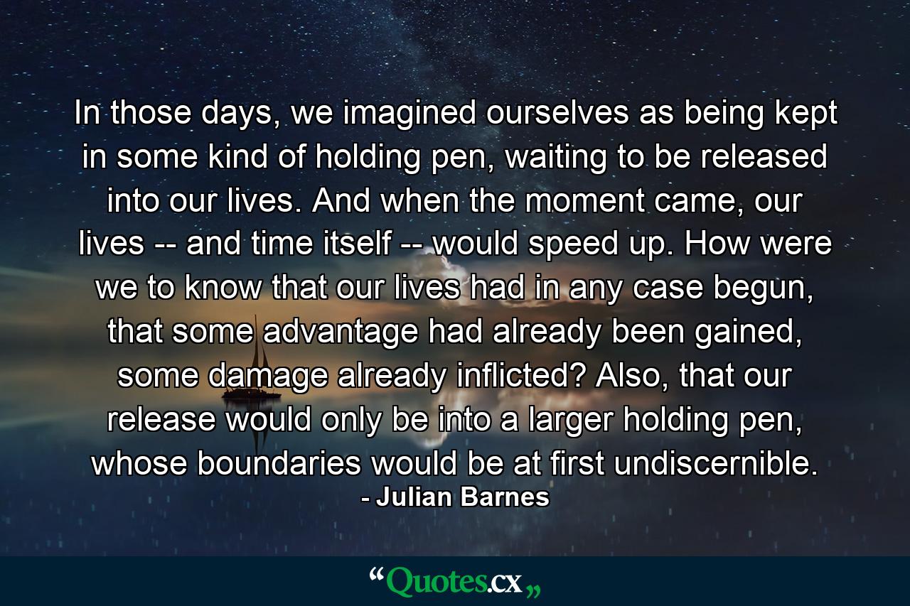 In those days, we imagined ourselves as being kept in some kind of holding pen, waiting to be released into our lives. And when the moment came, our lives -- and time itself -- would speed up. How were we to know that our lives had in any case begun, that some advantage had already been gained, some damage already inflicted? Also, that our release would only be into a larger holding pen, whose boundaries would be at first undiscernible. - Quote by Julian Barnes